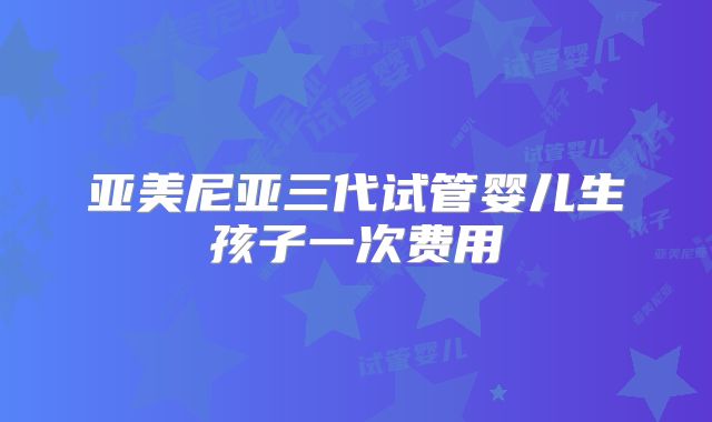 亚美尼亚三代试管婴儿生孩子一次费用