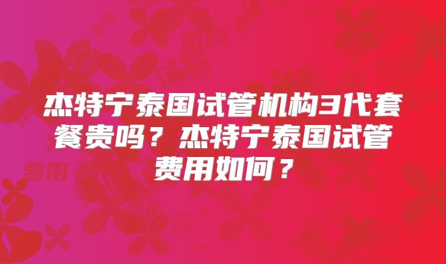 杰特宁泰国试管机构3代套餐贵吗？杰特宁泰国试管费用如何？
