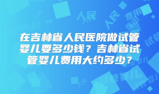 在吉林省人民医院做试管婴儿要多少钱？吉林省试管婴儿费用大约多少？