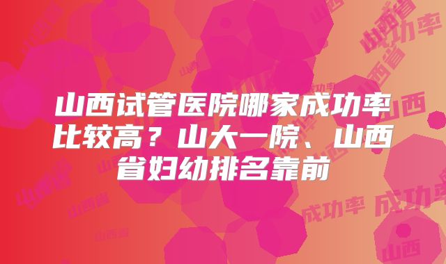 山西试管医院哪家成功率比较高?山大一院、山西省妇幼排名靠前
