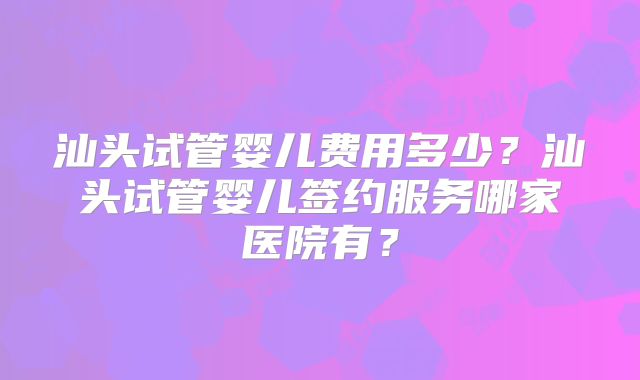汕头试管婴儿费用多少？汕头试管婴儿签约服务哪家医院有？