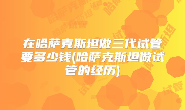 在哈萨克斯坦做三代试管要多少钱(哈萨克斯坦做试管的经历)