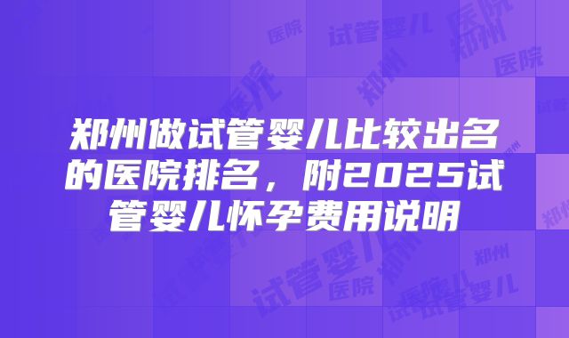 郑州做试管婴儿比较出名的医院排名，附2025试管婴儿怀孕费用说明
