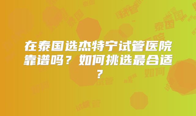 在泰国选杰特宁试管医院靠谱吗？如何挑选最合适？