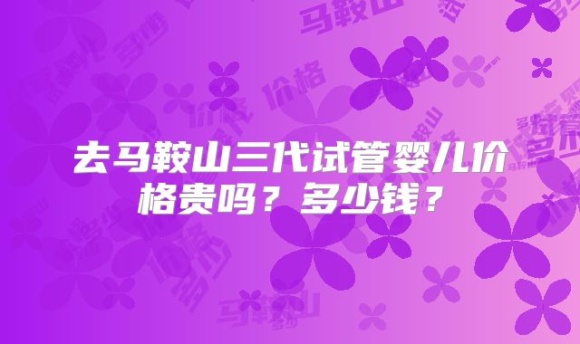 去马鞍山三代试管婴儿价格贵吗？多少钱？
