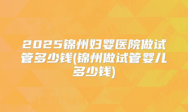 2025锦州妇婴医院做试管多少钱(锦州做试管婴儿多少钱)