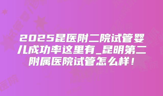 2025昆医附二院试管婴儿成功率这里有_昆明第二附属医院试管怎么样！
