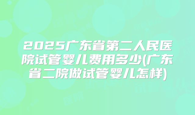 2025广东省第二人民医院试管婴儿费用多少(广东省二院做试管婴儿怎样)