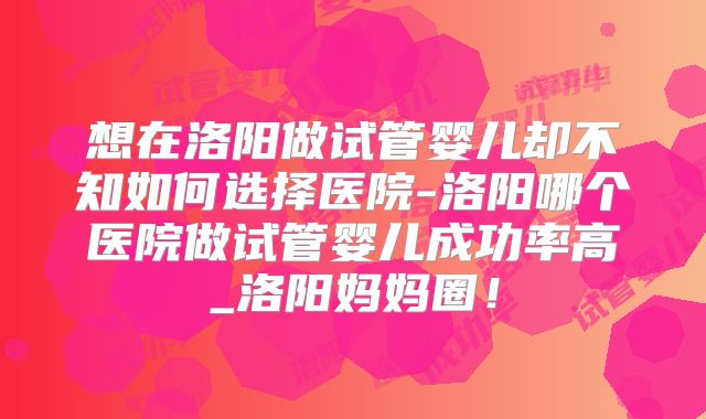 想在洛阳做试管婴儿却不知如何选择医院-洛阳哪个医院做试管婴儿成功率高_洛阳妈妈圈！