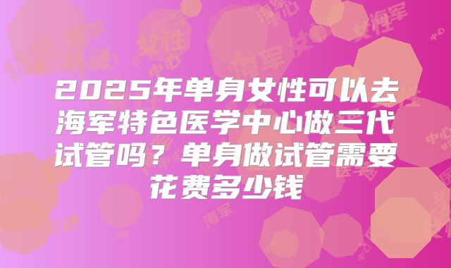 2025年单身女性可以去海军特色医学中心做三代试管吗？单身做试管需要花费多少钱