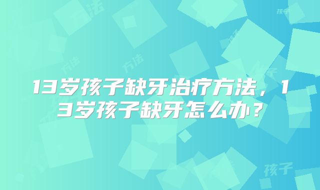 13岁孩子缺牙治疗方法,13岁孩子缺牙怎么办?