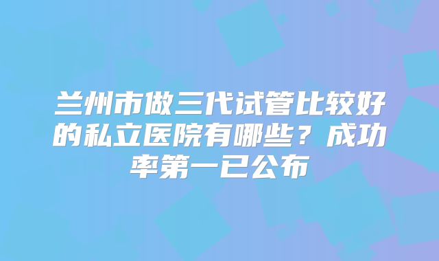 兰州市做三代试管比较好的私立医院有哪些？成功率第一已公布