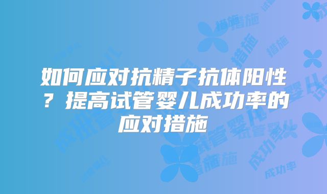 如何应对抗精子抗体阳性？提高试管婴儿成功率的应对措施
