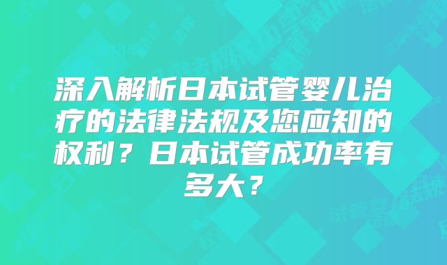 深入解析日本试管婴儿治疗的法律法规及您应知的权利？日本试管成功率有多大？