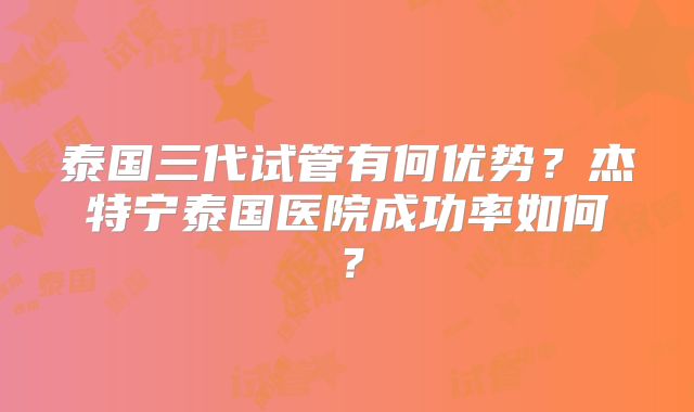泰国三代试管有何优势？杰特宁泰国医院成功率如何？