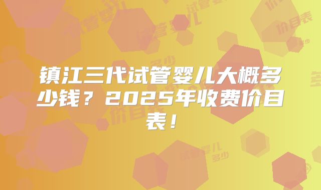 镇江三代试管婴儿大概多少钱?2025年收费价目表!