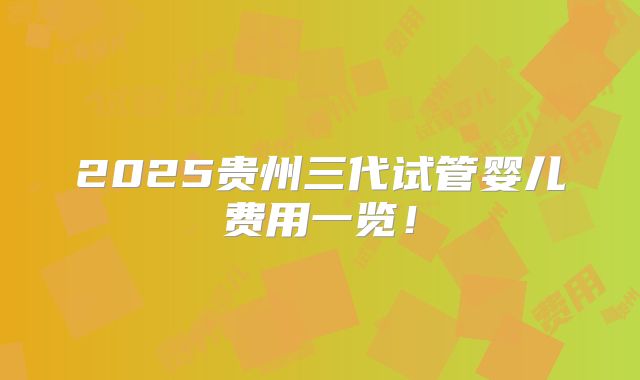 2025贵州三代试管婴儿费用一览!