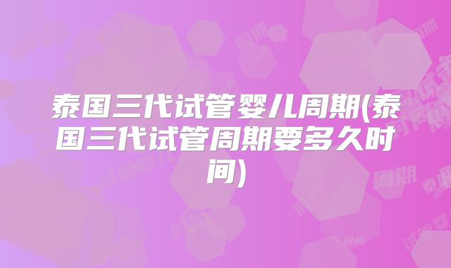 泰国三代试管婴儿周期(泰国三代试管周期要多久时间)
