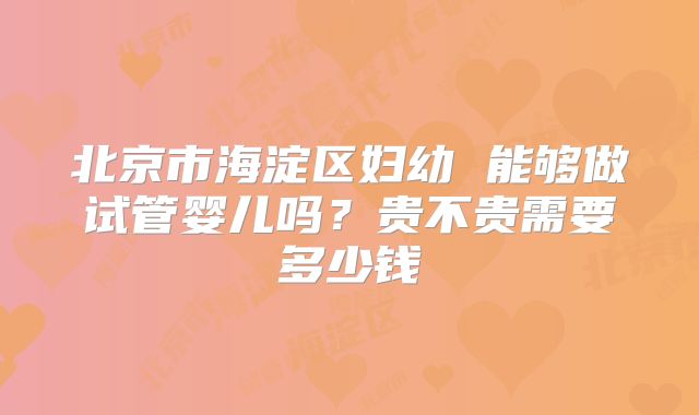 北京市海淀区妇幼 能够做试管婴儿吗？贵不贵需要多少钱