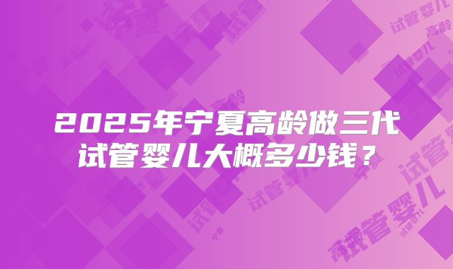 2025年宁夏高龄做三代试管婴儿大概多少钱?