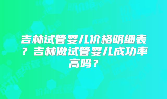 吉林试管婴儿价格明细表？吉林做试管婴儿成功率高吗？