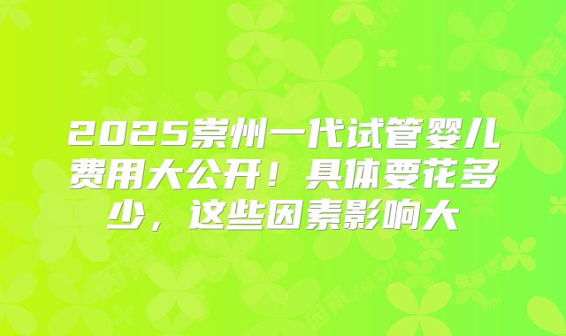 2025崇州一代试管婴儿费用大公开!具体要花多少,这些因素影响大