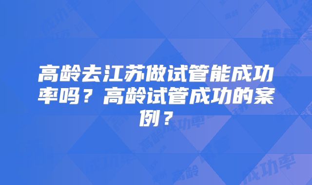 高龄去江苏做试管能成功率吗？高龄试管成功的案例？
