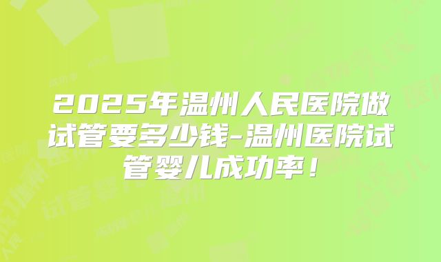 2025年温州人民医院做试管要多少钱-温州医院试管婴儿成功率！