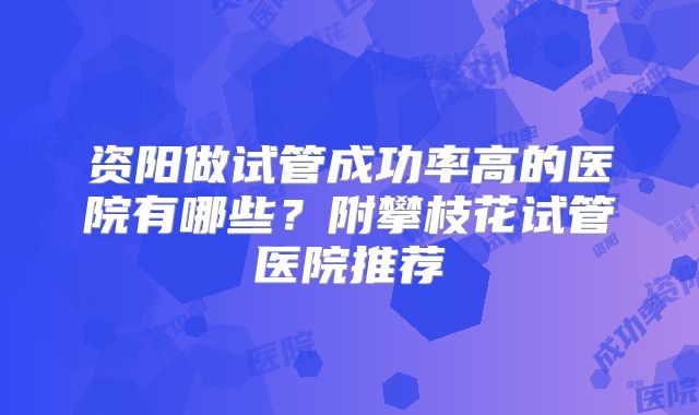 资阳做试管成功率高的医院有哪些？附攀枝花试管医院推荐