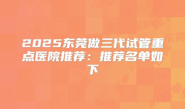 2025东莞做三代试管重点医院推荐：推荐名单如下