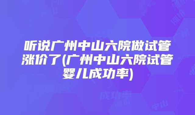 听说广州中山六院做试管涨价了(广州中山六院试管婴儿成功率)