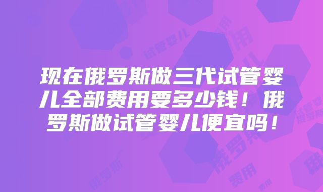 现在俄罗斯做三代试管婴儿全部费用要多少钱!俄罗斯做试管婴儿便宜吗!