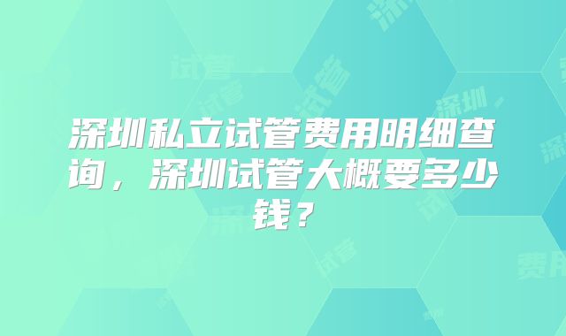 深圳私立试管费用明细查询,深圳试管大概要多少钱?