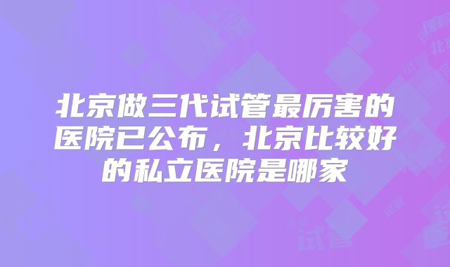 北京做三代试管最厉害的医院已公布，北京比较好的私立医院是哪家