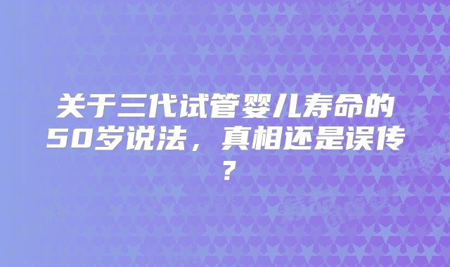 关于三代试管婴儿寿命的50岁说法,真相还是误传?