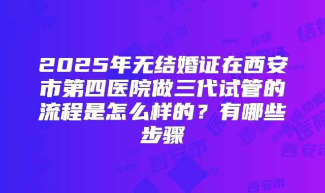 2025年无结婚证在西安市第四医院做三代试管的流程是怎么样的?有哪些步骤