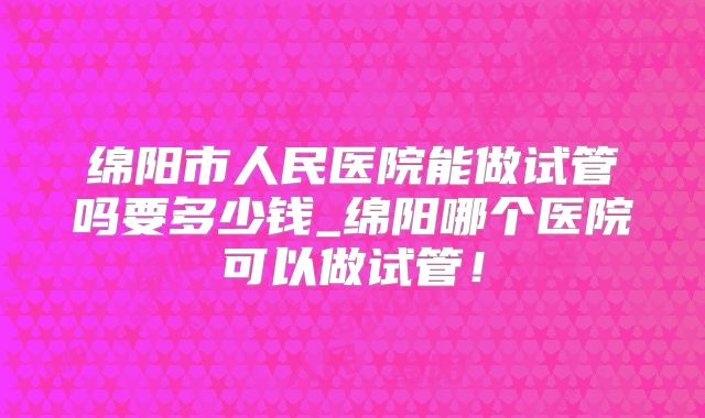 绵阳市人民医院能做试管吗要多少钱_绵阳哪个医院可以做试管！