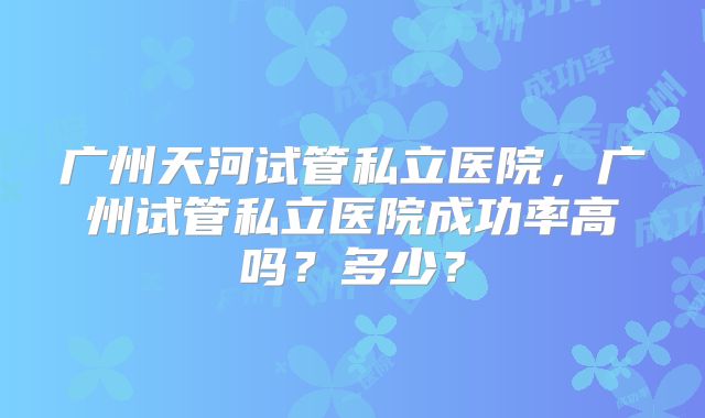 广州天河试管私立医院,广州试管私立医院成功率高吗?多少?