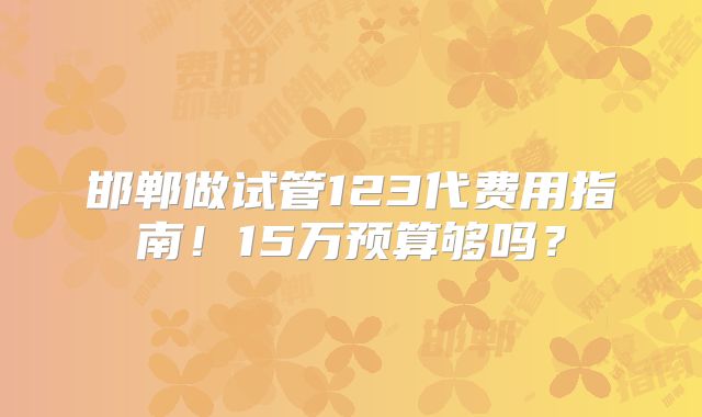 邯郸做试管123代费用指南!15万预算够吗?