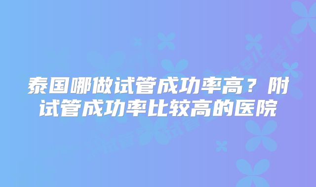 泰国哪做试管成功率高?附试管成功率比较高的医院