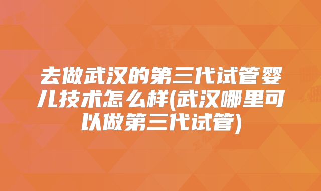 去做武汉的第三代试管婴儿技术怎么样(武汉哪里可以做第三代试管)