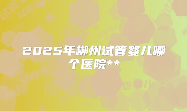 2025年郴州试管婴儿哪个医院**