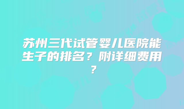 苏州三代试管婴儿医院能生子的排名?附详细费用?