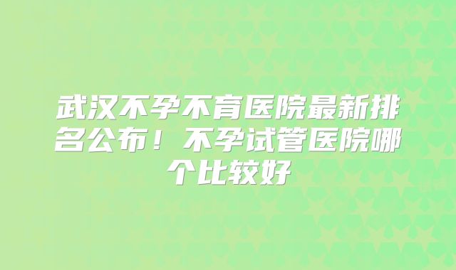 武汉不孕不育医院最新排名公布!不孕试管医院哪个比较好