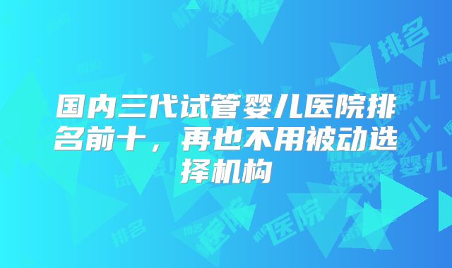 国内三代试管婴儿医院排名前十,再也不用被动选择机构