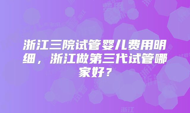 浙江三院试管婴儿费用明细，浙江做第三代试管哪家好？