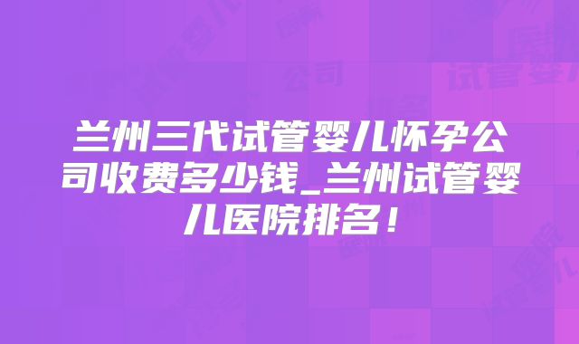 兰州三代试管婴儿怀孕公司收费多少钱_兰州试管婴儿医院排名！