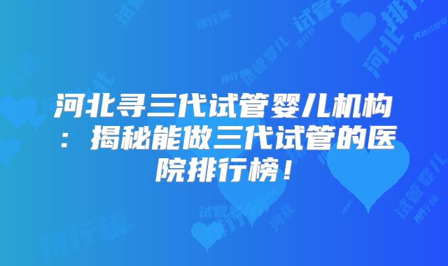河北寻三代试管婴儿机构：揭秘能做三代试管的医院排行榜！