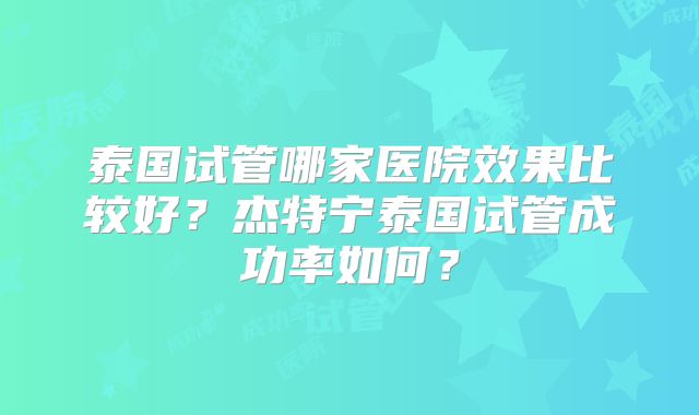 泰国试管哪家医院效果比较好？杰特宁泰国试管成功率如何？