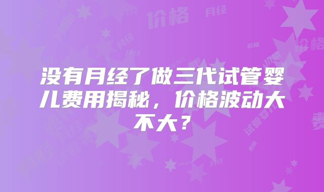 没有月经了做三代试管婴儿费用揭秘，价格波动大不大？